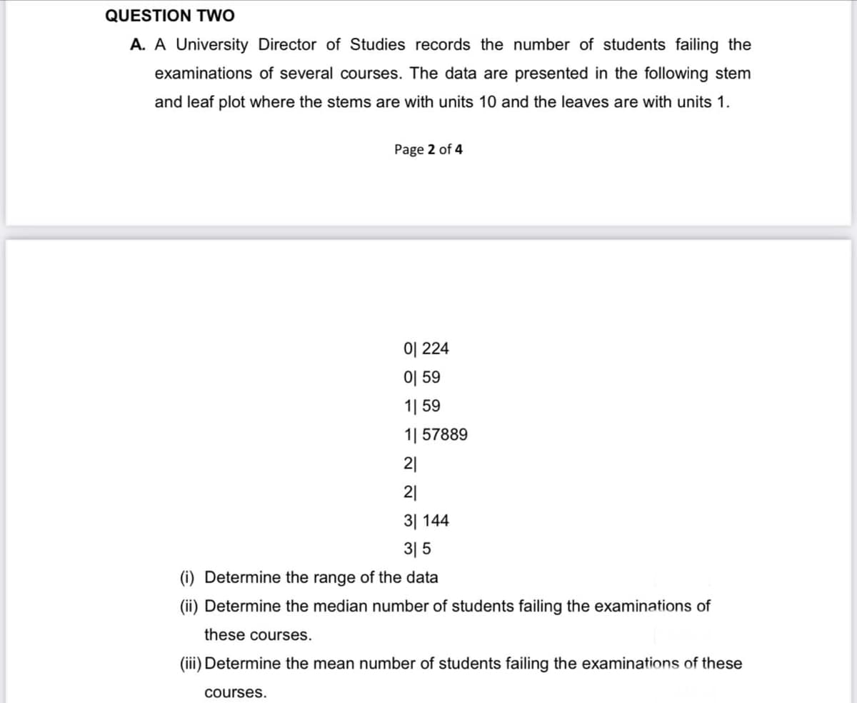 QUESTION TWO
A. A University Director of Studies records the number of students failing the
examinations of several courses. The data are presented in the following stem
and leaf plot where the stems are with units 10 and the leaves are with units 1.
Page 2 of 4
이 224
이 59
1| 59
1| 57889
21
21
31 144
315
(i) Determine the range of the data
(ii) Determine the median number of students failing the examinations of
these courses.
(iii) Determine the mean number of students failing the examinations of these
courses.