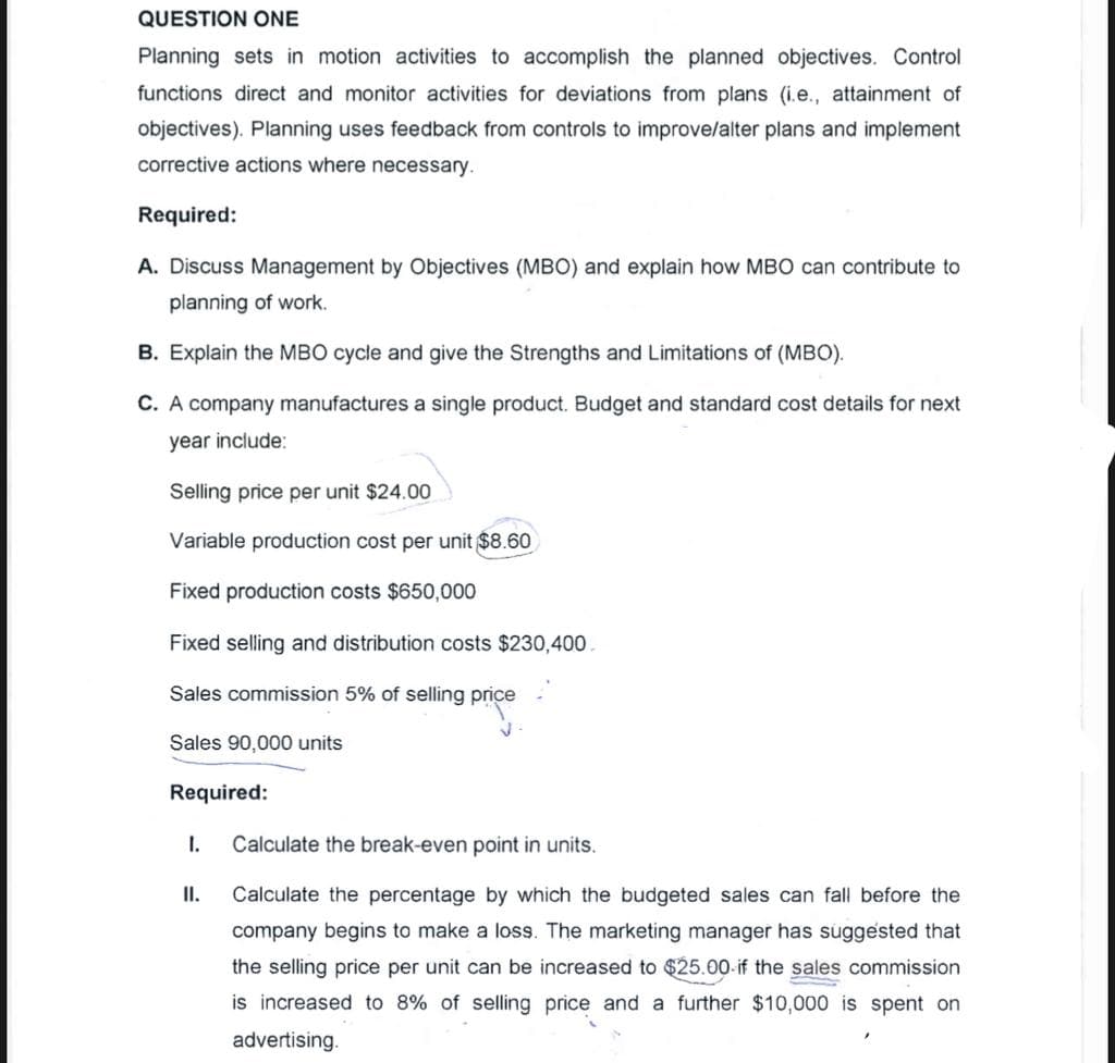 QUESTION ONE
Planning sets in motion activities to accomplish the planned objectives. Control
functions direct and monitor activities for deviations from plans (i.e., attainment of
objectives). Planning uses feedback from controls to improve/alter plans and implement
corrective actions where necessary.
Required:
A. Discuss Management by Objectives (MBO) and explain how MBO can contribute to
planning of work.
B. Explain the MBO cycle and give the Strengths and Limitations of (MBO).
C. A company manufactures a single product. Budget and standard cost details for next
year include:
Selling price per unit $24.00
Variable production cost per unit $8.60
Fixed production costs $650,000
Fixed selling and distribution costs $230,400.
Sales commission 5% of selling price
Sales 90,000 units
Required:
I.
Calculate the break-even point in units.
II.
Calculate the percentage by which the budgeted sales can fall before the
company begins to make a loss. The marketing manager has suggested that
the selling price per unit can be increased to $25.00-if the sales commission
is increased to 8% of selling price and a further $10,000 is spent on
advertising.
