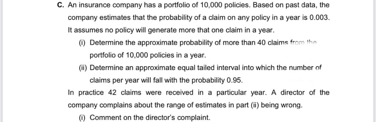 C. An insurance company has a portfolio of 10,000 policies. Based on past data, the
company estimates that the probability of a claim on any policy in a year is 0.003.
It assumes no policy will generate more that one claim in a year.
(i) Determine the approximate probability of more than 40 claims from the
portfolio of 10,000 policies in a year.
(ii) Determine an approximate equal tailed interval into which the number of
claims per year will fall with the probability 0.95.
In practice 42 claims were received in a particular year. A director of the
company complains about the range of estimates in part (ii) being wrong.
(i) Comment on the director's complaint.
