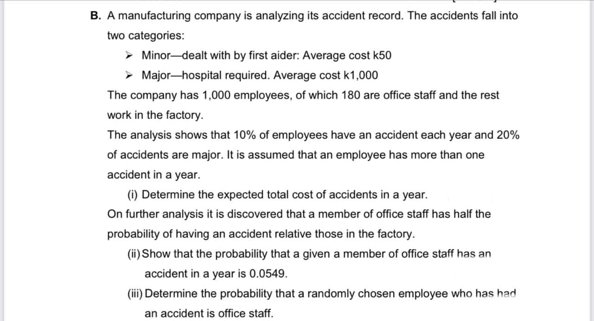 B. A manufacturing company is analyzing its accident record. The accidents fall into
two categories:
➤Minor-dealt with by first aider: Average cost k50
Major-hospital required. Average cost k1,000
The company has 1,000 employees, of which 180 are office staff and the rest
work in the factory.
The analysis shows that 10% of employees have an accident each year and 20%
of accidents are major. It is assumed that an employee has more than one
accident in a year.
(i) Determine the expected total cost of accidents in a year.
On further analysis it is discovered that a member of office staff has half the
probability of having an accident relative those in the factory.
(ii) Show that the probability that a given a member of office staff has an
accident in a year is 0.0549.
(iii) Determine the probability that a randomly chosen employee who has had
an accident is office staff.