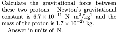 Calculate the gravitational force between
these two protons. Newton's gravitational
constant is 6.7 × 10¬11 N· m²/kg² and the
mass of the proton is 1.7 x 10-27
2
kg.
Answer in units of N.
