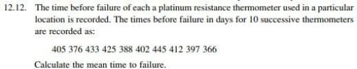 12.12. The time before failure of each a platinum resistance thermometer used in a particular
location is recorded. The times before failure in days for 10 successive thermometers
are recorded as:
405 376 433 425 388 402 445 412 397 366
Calculate the mean time to failure.
