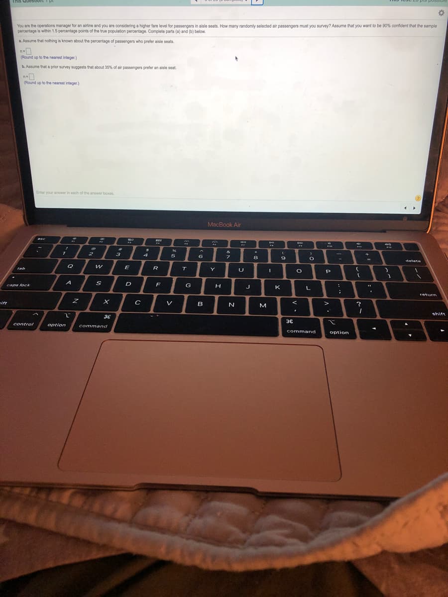 This Queston: pt
You are the operations manager for an airline and you are considering a higher fare level for passengers in aisle seats. How many randomly selected air passengers must you survey? Assume that you want to be 90% confident that the sample
percentage is within 1.5 percentage points of the true population percentage. Complete parts (a) and (b) below.
a. Assume that nothing is known about the percentage of passengers who prefer aisle seats.
n=
(Round up to the nearest integer.)
b. Assume that a prior survey suggests that about 35% of air passengers prefer an aisle seat.
(Round up to the nearest integer.)
Enter your answer in each of the answer boxes
MacBook Air
ene *
%23
3
&
2
5.
フ
8
delete
Q
E
R
tab
T
Y
P
A
D
F
caps lock
G
J
K
return
ift
V
B
M
%3B
shift
control
option
command
command
option
