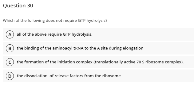 Question 30
Which of the following does not require GTP hydrolysis?
A all of the above require GTP hydrolysis.
B) the binding of the aminoacyl tRNA to the A site during elongation
C the formation of the initiation complex (translationally active 70 S ribosome complex).
(D) the dissociation of release factors from the ribosome