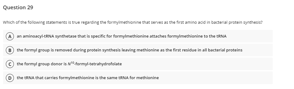 Question 29
Which of the following statements is true regarding the formylmethionine that serves as the first amino acid in bacterial protein synthesis?
A an aminoacyl-tRNA synthetase that is specific for formylmethionine attaches formylmethionine to the tRNA
B the formyl group is removed during protein synthesis leaving methionine as the first residue in all bacterial proteins
the formyl group donor is N¹0-formyl-tetrahydrofolate
(D) the tRNA that carries formylmethionine is the same tRNA for methionine