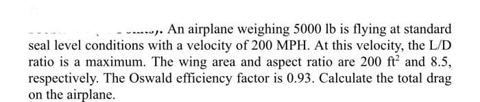 Jo
,. An airplane weighing 5000 lb is flying at standard
seal level conditions with a velocity of 200 MPH. At this velocity, the L/D
ratio is a maximum. The wing area and aspect ratio are 200 ft² and 8.5,
respectively. The Oswald efficiency factor is 0.93. Calculate the total drag
on the airplane.