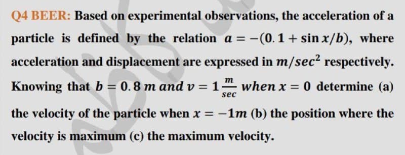 Q4 BEER: Based on experimental observations, the acceleration of a
particle is defined by the relation a = -(0.1+ sin x/b), where
acceleration and displacement are expressed in m/sec? respectively.
m
Knowing that b = 0.8 m and v = 1
when x = 0 determine (a)
%3D
sec
the velocity of the particle when x = -1m (b) the position where the
velocity is maximum (c) the maximum velocity.

