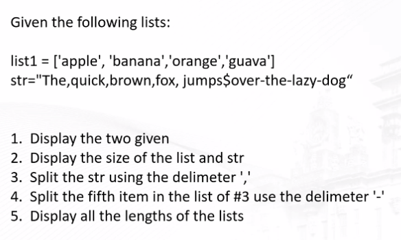 Given the following lists:
list1 = ['apple', 'banana','orange','guava']
str="The,quick,brown,fox, jumps$over-the-lazy-dog"
1. Display the two given
2. Display the size of the list and str
3. Split the str using the delimeter ','
4. Split the fifth item in the list of #3 use the delimeter '-'
5. Display all the lengths of the lists
