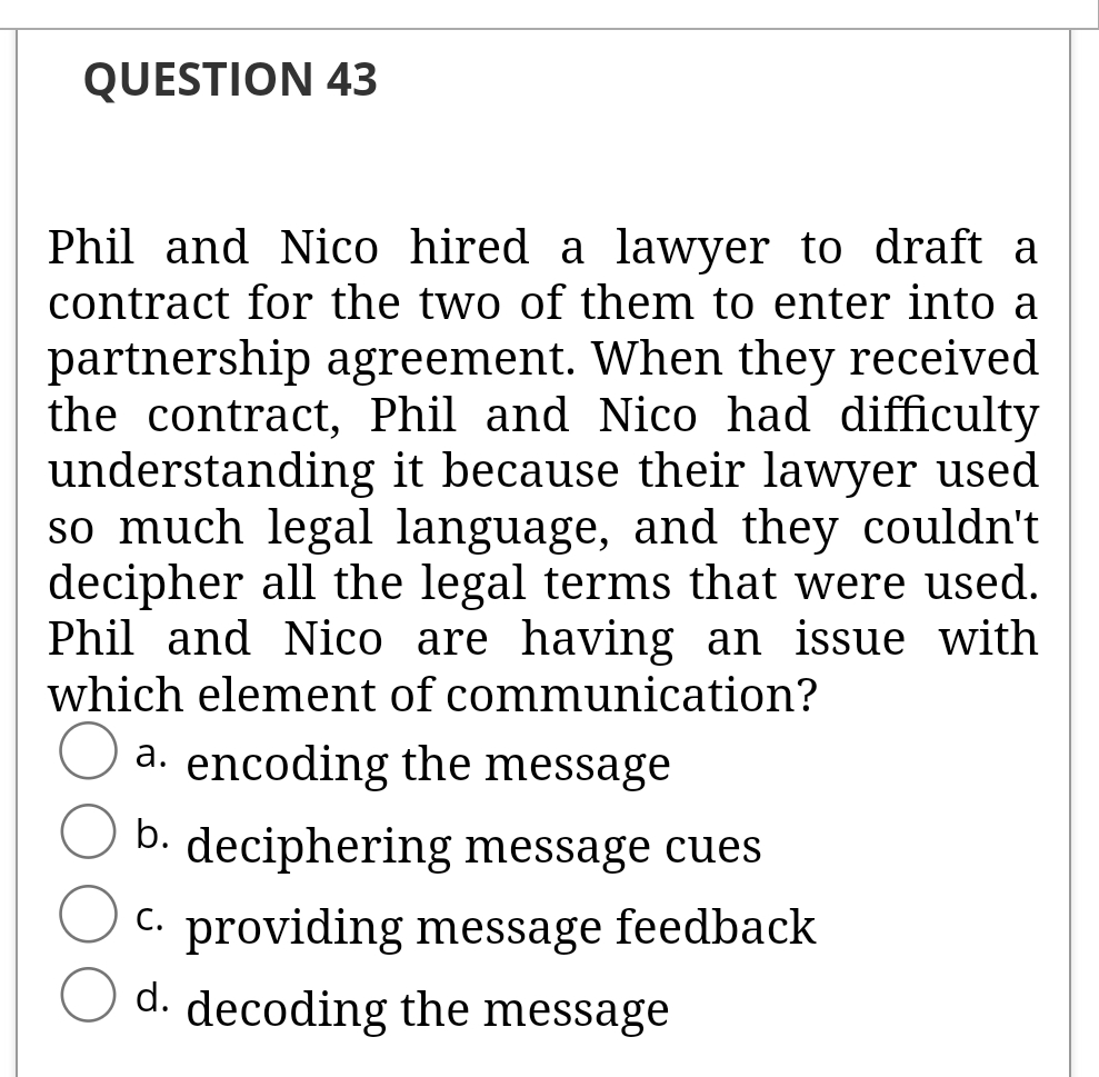 QUESTION 43
Phil and Nico hired a lawyer to draft a
contract for the two of them to enter into a
partnership agreement. When they received
the contract, Phil and Nico had difficulty
understanding it because their lawyer used
so much legal language, and they couldn't
decipher all the legal terms that were used.
Phil and Nico are having an issue with
which element of communication?
encoding the message
а.
b. deciphering message cues
C. providing message feedback
d. decoding the message
