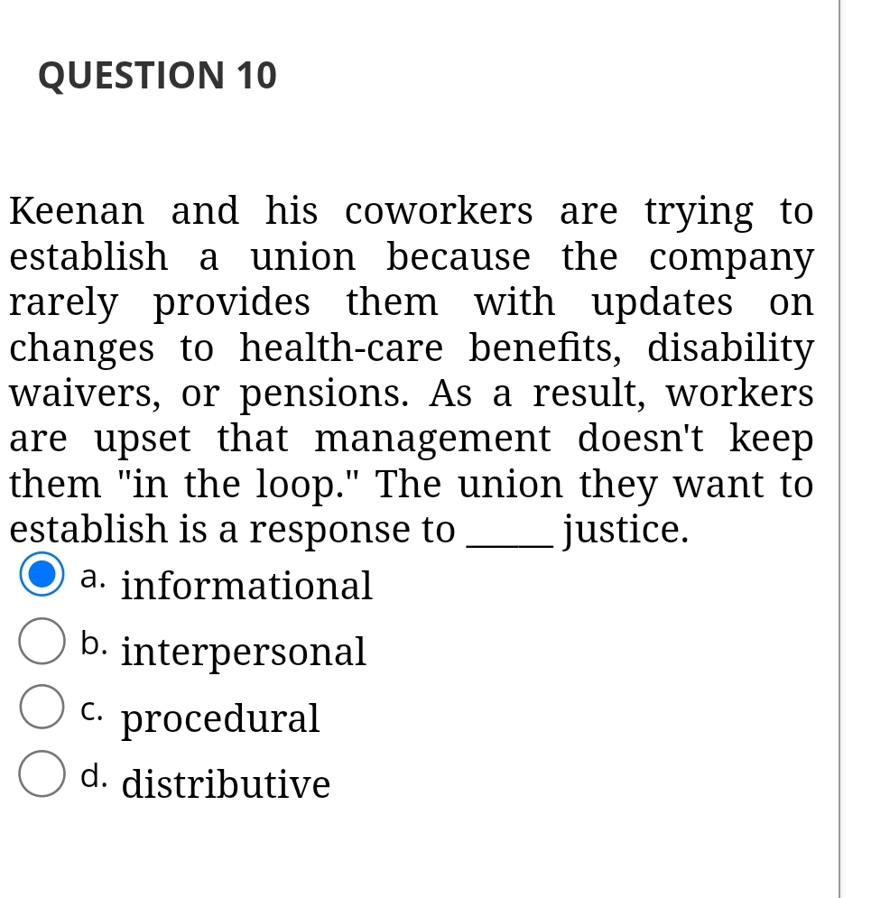 QUESTION 10
Keenan and his coworkers are trying to
establish a union because the company
rarely provides them with updates on
changes to health-care benefits, disability
waivers, or pensions. As a result, workers
are upset that management doesn't keep
them "in the loop." The union they want to
establish is a response to
justice.
a. informational
b. interpersonal
С.
procedural
d. distributive
