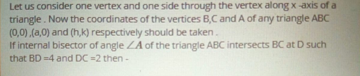 Let us consider one vertex and one side through the vertex along x-axis of a
triangle. Now the coordinates of the vertices B,C and A of any triangle ABC
(0,0) (a,0) and (h,k) respectively should be taken.
If internal bisector of angle ZA of the triangle ABC intersects BC at D such
that BD =4 and DC =2 then -
