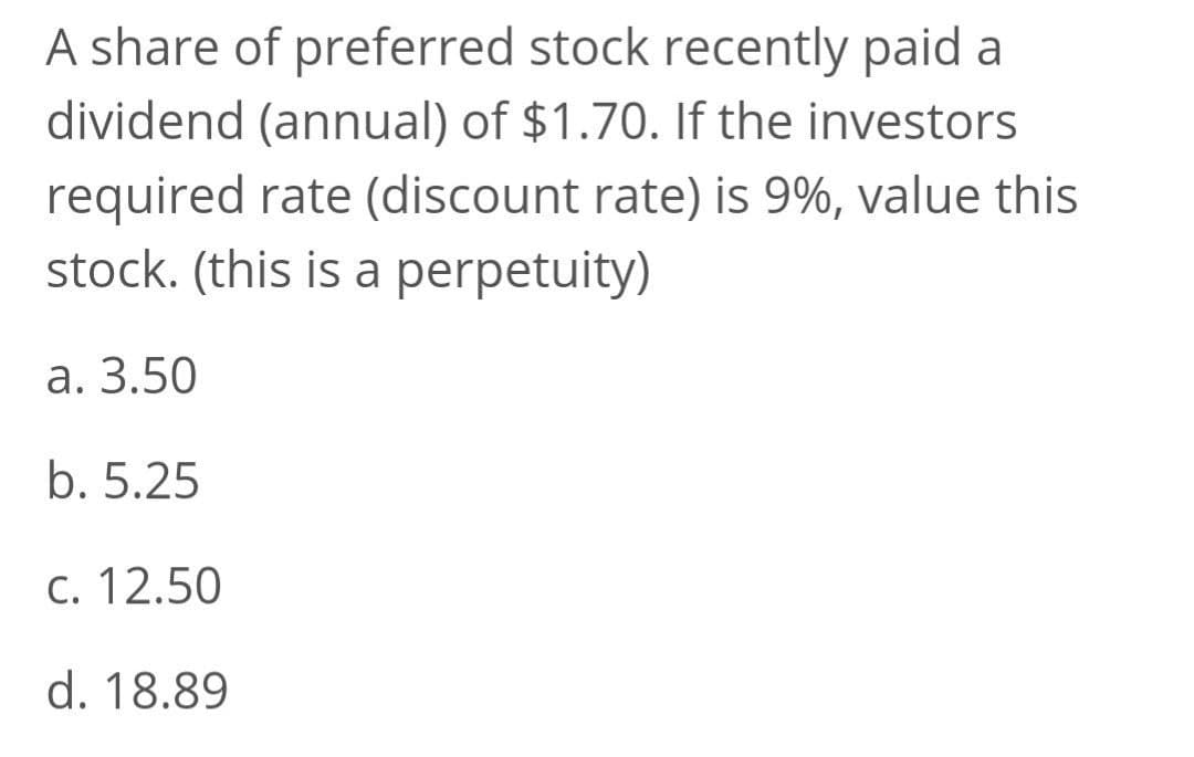 A share of preferred stock recently paid a
dividend (annual) of $1.70. If the investors
required rate (discount rate) is 9%, value this
stock. (this is a perpetuity)
a. 3.50
b. 5.25
C. 12.50
d. 18.89
