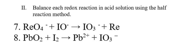 II.
Balance each redox reaction in acid solution using the half
reaction method.
7. ReO4 + IO → IO3 + Re
8. PbO2 + I2 –→ Pb²+ + IO3 -
