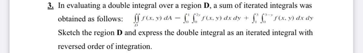 3. In evaluating a double integral over a region D, a sum of iterated integrals was
obtained as follows: s(x, y) dA = Cr(x, y) dx dy +
SSS(x, y) dx dy
Sketch the region D and express the double integral as an iterated integral with
reversed order of integration.
