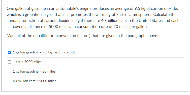 One gallon of gasoline in an automobile's engine produces an average of 9.5 kg of carbon dioxide,
which is a greenhouse gas; that is, it promotes the warming of Earth's atmosphere. Calculate the
annual production of carbon dioxide in kg if there are 40 million cars in the United States and each
car covers a distance of 5000 miles at a consumption rate of 20 miles per gallon.
Mark all of the equalities (or conversion factors) that are given in the paragraph above.
1 gallon gasoline = 9.5 kg carbon dioxide
1 car = 5000 miles
1 gallon gasoline = 20 miles
40 million cars = 5000 miles
