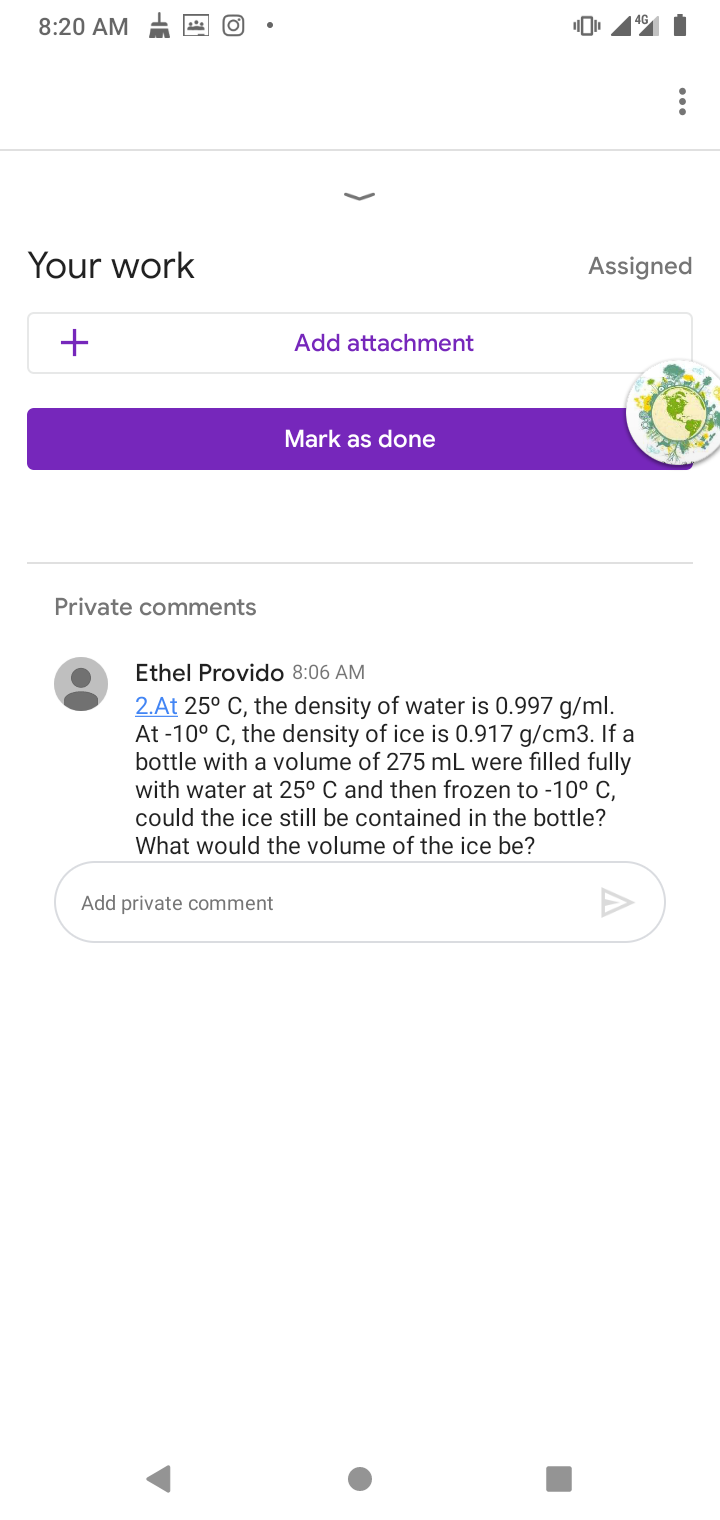 4G
8:20 AM
Your work
Assigned
+
Add attachment
Mark as done
Private comments
Ethel Provido 8:06 AM
2.At 25° C, the density of water is 0.997 g/ml.
At -10° C, the density of ice is 0.917 g/cm3. If a
bottle with a volume of 275 mL were filled fully
with water at 25° C and then frozen to -10° C,
could the ice still be contained in the bottle?
What would the volume of the ice be?
Add private comment
