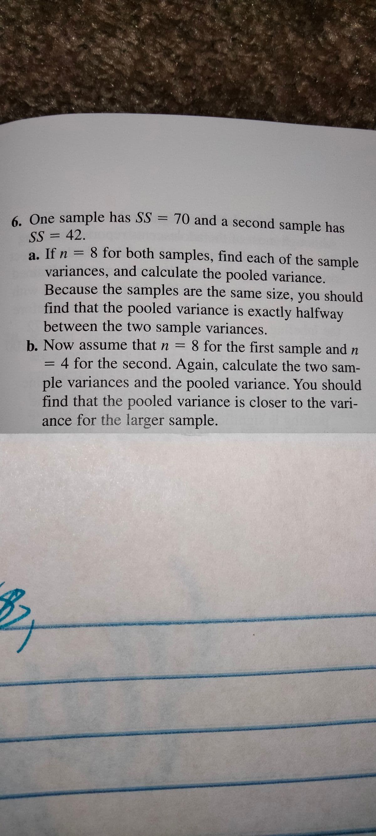 6. One sample has SS = 70 and a second sample has
%3D
SS = 42.
a. If n = 8 for both samples, find each of the sample
variances, and calculate the pooled variance.
Because the samples are the same size, you should
find that the pooled variance is exactly halfway
between the two sample variances.
b. Now assume that n = 8 for the first sample and n
4 for the second. Again, calculate the two sam-
ple variances and the pooled variance. You should
find that the pooled variance is closer to the vari-
ance for the larger sample.
%3D
