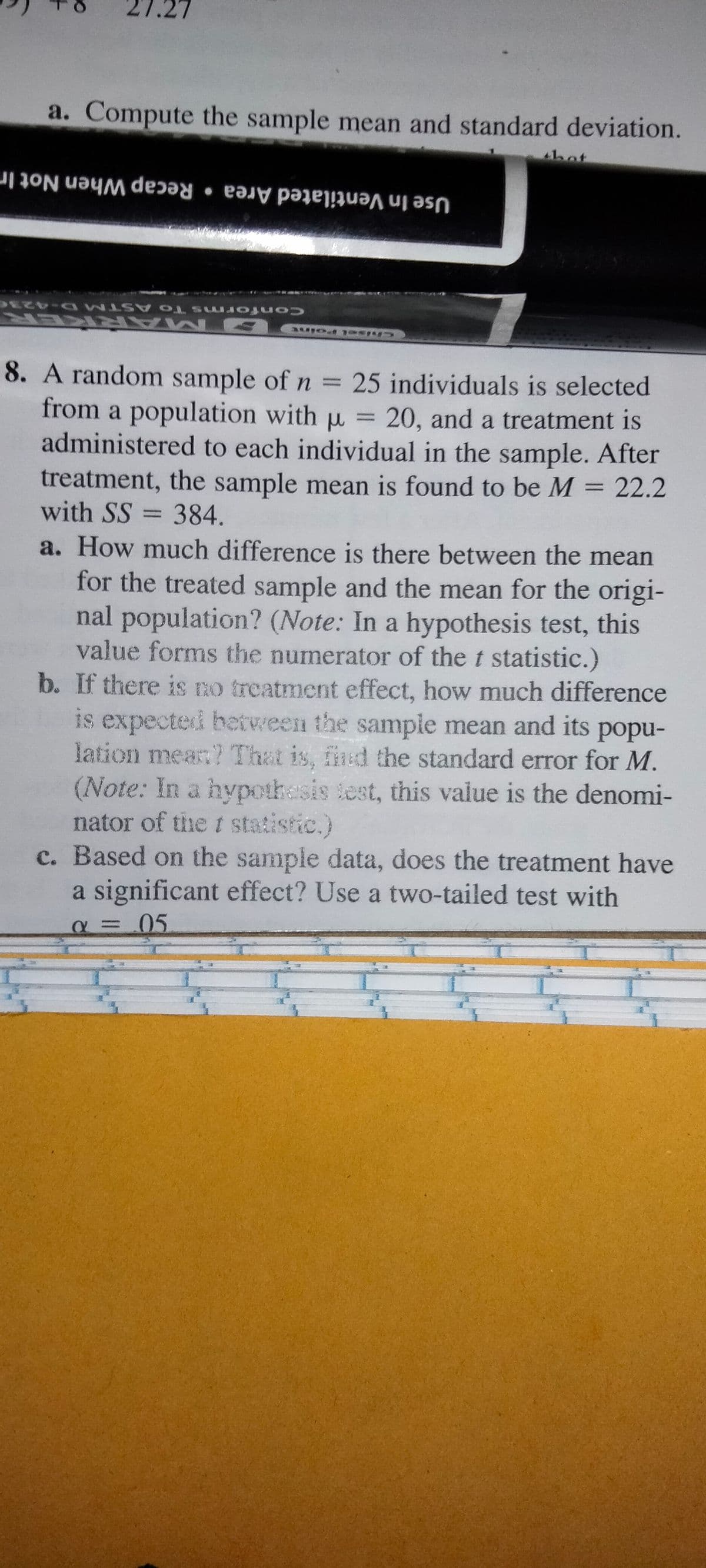 a. Compute the sample mean and standard deviation.
thot
Use In Ventilated Area • Recap When Not In
Confor ms To ASTM D-4236
BM ARK ER
8. A random sample of n = 25 individuals is selected
from a population with u = 20, and a treatment is
administered to each individual in the sample. After
treatment, the sample mean is found to be M = 22.2
with SS = 384.
a. How much difference is there between the mean
for the treated sample and the mean for the origi-
nal population? (Note: In a hypothesis test, this
value forms the numerator of the t statistic.)
b. If there is no treatment effect, how much difference
is expected between the sample mean and its popu-
lation mean? That is, find the standard error for M.
(Note: In a hypothasis lest, this value is the denomi-
nator of the t statistic.)
c. Based on the sample data, does the treatment have
a significant effect? Use a two-tailed test with
