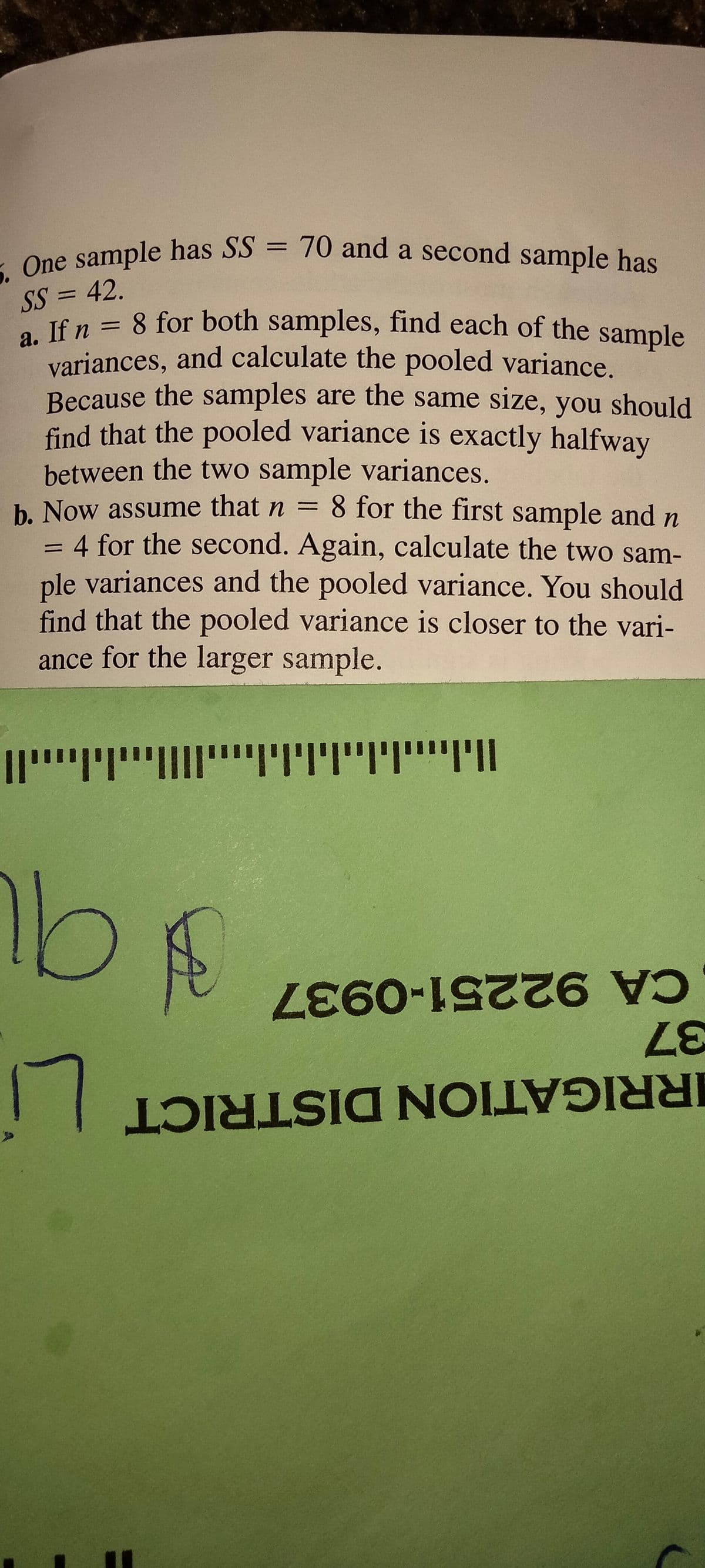 5. One sample has SS = 70 and a second sample has
variances, and calculate the pooled variance.
a. If n = 8 for both samples, find each of the sample
One sample has SS = 70 and a second sample has
%3D
SS = 42.
If n = 8 for both samples, find each of the sample
variances, and calculate the pooled variance.
Because the samples are the same size, you should
find that the pooled variance is exactly halfway
%3D
%3D
between the two sample variances.
b. Now assume that n = 8 for the first sample and n
4 for the second. Again, calculate the two sam-
ple variances and the pooled variance. You should
find that the pooled variance is closer to the vari-
ance for the larger sample.
!וייייויוי"ויויויוי
CA 92251-0937
37
17
IRRIGATION DISTRICT
4)
