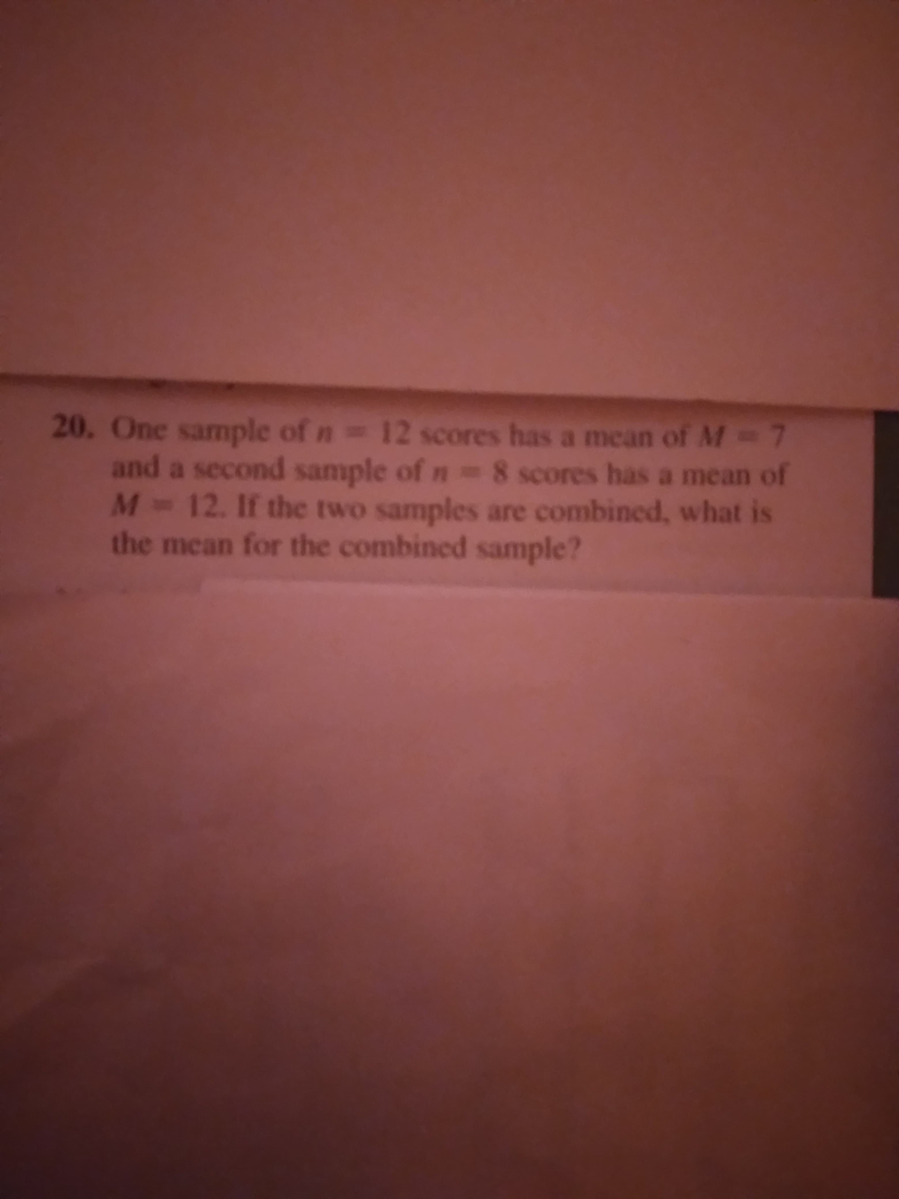 20. One sample of n 12 scores has a mean of M-7
and a second sample of n =8 scores has a mean of
M 12. If the two samples are combined, what is
the mean for the combined sample?
