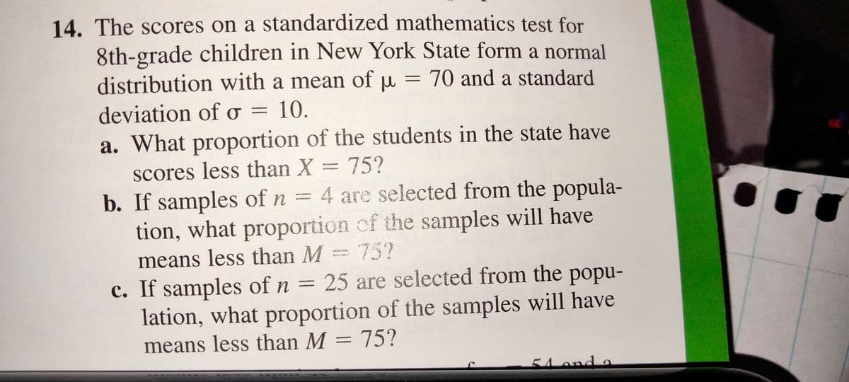 14. The scores on a standardized mathematics test for
8th-grade children in New York State form a normal
distribution with a mean of u = 70 and a standard
deviation of o = 10.
a. What proportion of the students in the state have
scores less than X = 75?
4 are selected from the popula-
b. If samples of n =
tion, what proportion of the samples will have
means less than M= 75?
c. If samples of n = 25 are selected from the popu-
lation, what proportion of the samples will have
means less than M = 75?
54 ond a
