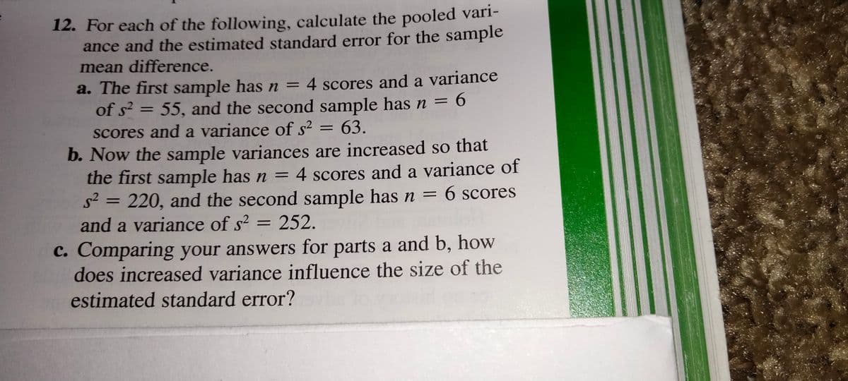 12. For each of the following, calculate the pooled vari-
ance and the estimated standard error for the sample
mean difference.
a. The first sample has n = 4 scores and a variance
of s² = 55, and the second sample hasn = 6
%3D
%3D
%3D
scores and a variance of s² = 63.
%3D
b. Now the sample variances are increased so that
the first sample has n = 4 scores and a variance of
s2 = 220, and the second sample has n = 6 scores
and a variance of s2 =
%3D
%3D
252.
%3D
C. Comparing your answers for parts a and b, how
does increased variance influence the size of the
estimated standard error?
