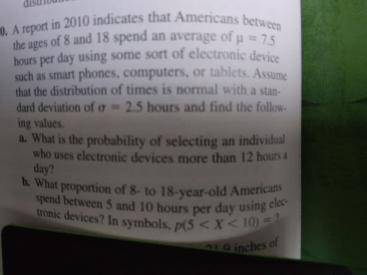 b. What proportion of 8- to 18-year-old Americans
tronic devices? In symbols, p(5<X<10) = 2
0. A report in 2010 indicates that Americans between
spend between 5 and 10 hours per day using elec-
the ages of 8 and 18 spend an average of u=75
ages
hours per day using some sort of electronic devios
such as smart phones, computers, or tablets. Assume
that the distribution of times is normal with a stan-
dard deviation of g = 2.5 hours and find the follow-
ing values.
a. What is the probability of selecting an individual
who uses electronic devices more than 12 hours a
day?
h. What proportion of 8- to 18-yvear-old America
spend between 5 and 10 hours per day using cie
tronic devices? In
a symbols, p(5<X
L0 inches of
