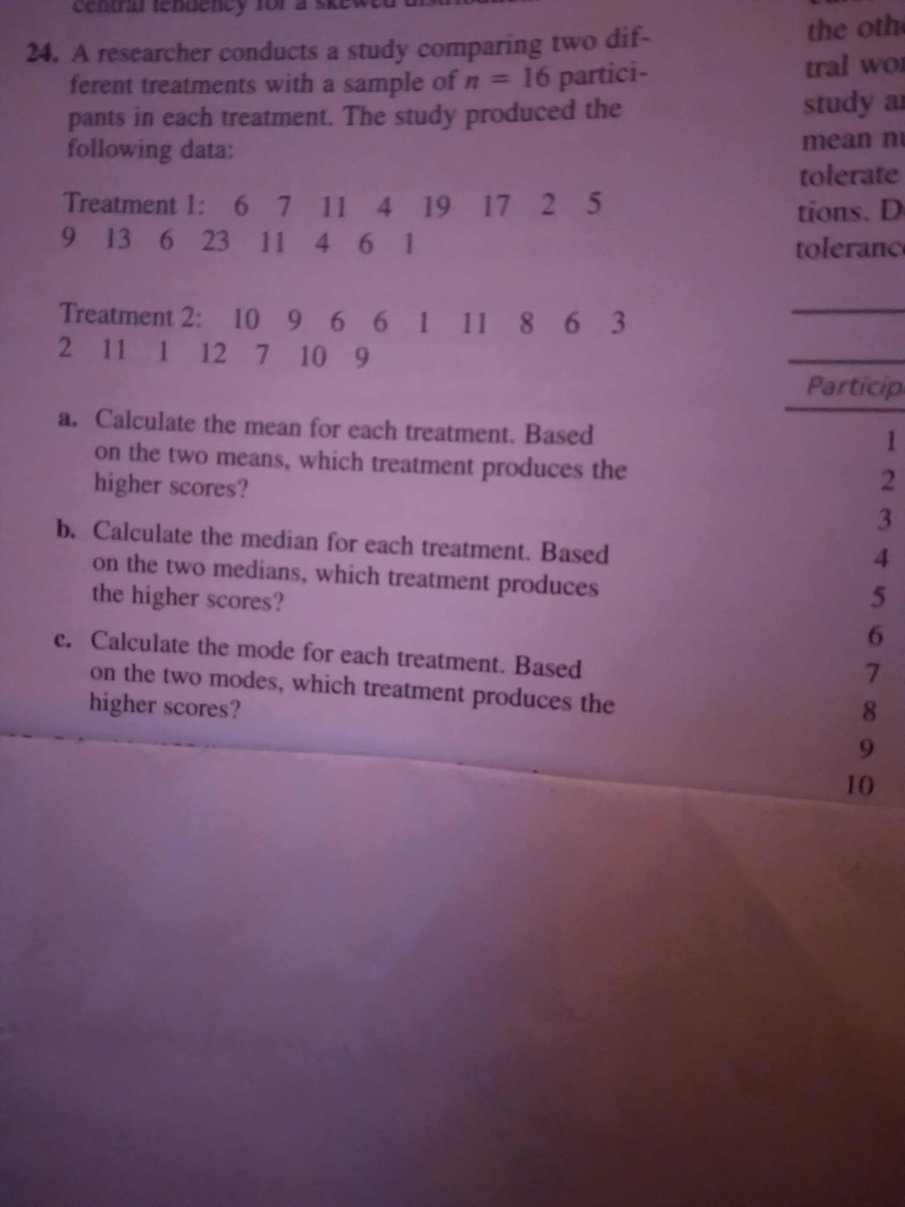 cen
the othe
tral wor
24. A researcher conducts a study comparing two dif-
ferent treatments with a sample of n = 16 partici-
pants in each treatment. The study produced the
following data:
study an
mean nu
tolerate
Treatment 1: 6 7 11 4 19 17 2 5
9 13 6 23 11 4 6 1
tions. D
tolerance
Treatment 2: 10 9 6 61 11 8 6 3
2 11 1 127 10 9
Particip
a. Calculate the mean for each treatment. Based
on the two means, which treatment produces the
higher scores?
2.
b. Calculate the median for each treatment. Based
on the two medians, which treatment produces
the higher scores?
3.
4.
5.
c. Calculate the mode for each treatment. Based
on the two modes, which treatment produces the
higher scores?
L
0.
6
