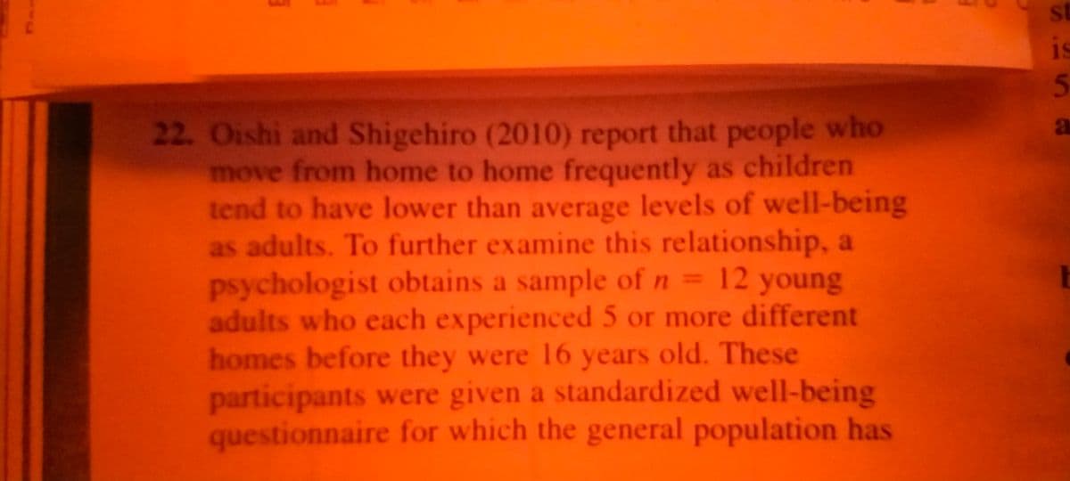 st
is
22. Oishi and Shigehiro (2010) report that people who
move from home to home frequently as children
tend to have lower than average levels of well-being
as adults. To further examine this relationship, a
psychologist obtains a sample of n = 12 young
adults who each experienced 5 or more different
homes before they were 16 years old. These
participants were given a standardized well-being
questionnaire for which the general population has
a

