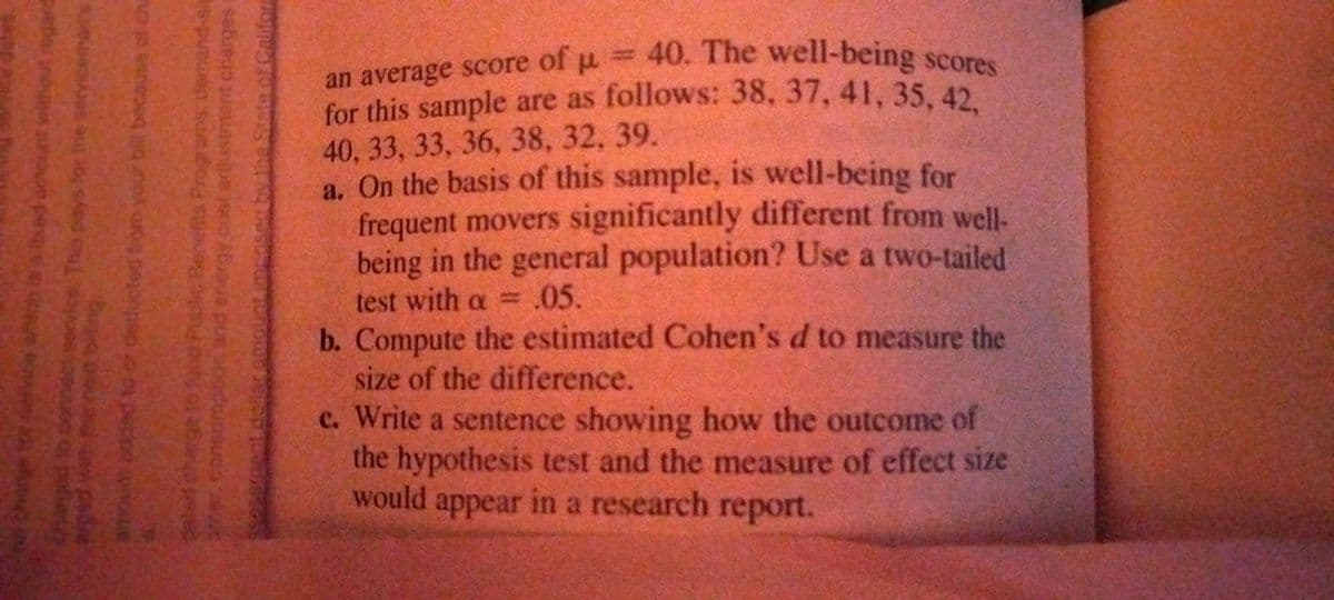 of μ -
=D40. The well-being scores
an average score
for this sample are as follows: 38, 37, 41, 35, 42
40, 33, 33, 36, 38, 32, 39.
a. On the basis of this sample, is well-being for
frequent movers significantly different from well-
being in the general population? Use a two-tailed
test with a = .05.
b. Compute the estimated Cohen's d to measure the
size of the difference.
c. Write a sentence showing how the outcome of
the hypothesis test and the measure of effect size
would
appear in a research report.
LEGO
wa Ach is a hed amount vrithout regard
charged to oonnect service This pays for trie sevicemas
bua ou ad
amout added to or decucted tom your bilil because of che
charge to fund Public Benefits Programs demand-si
constumpton and energy.cost adustment charges r
sessent.dollaramount.imens
the State of Califor
