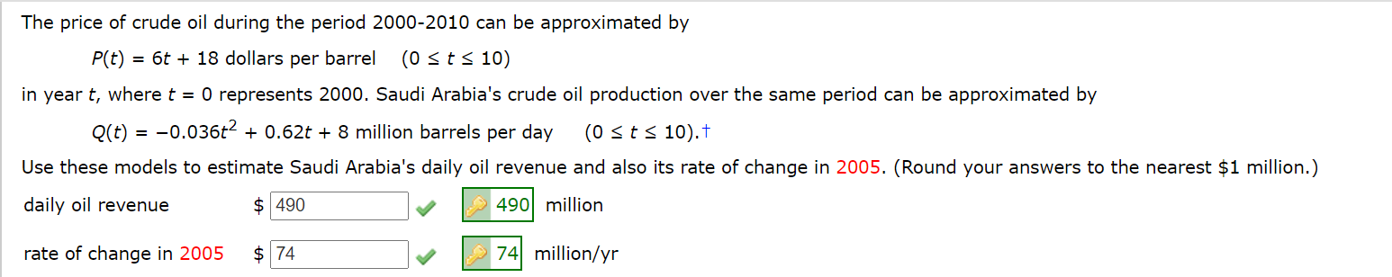 The price of crude oil during the period 2000-2010 can be approximated by
P(t) = 6t + 18 dollars per barrel
(0 sts 10)
in year t, where t = 0 represents 2000. Saudi Arabia's crude oil production over the same period can be approximated by
Q(t) = -0.036t2 + 0.62t + 8 million barrels per day
(0 sts 10).t
Use these models to estimate Saudi Arabia's daily oil revenue and also its rate of change in 2005. (Round your answers to the nearest $1 million.)
daily oil revenue
$ 490
A 490 million
rate of change in 2005
$ 74
74 million/yr
