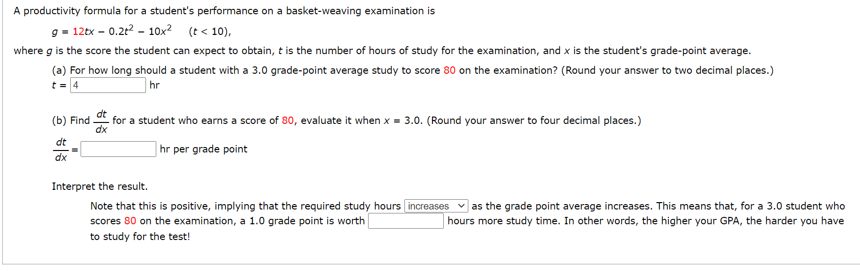 A productivity formula for a student's performance on a basket-weaving examination is
g = 12tx – 0.2t² – 10x2
(t < 10),
where g is the score the student can expect to obtain, t is the number of hours of study for the examination, and x is the student's grade-point average.
(a) For how long should a student with a 3.0 grade-point average study to score 80 on the examination? (Round your answer to two decimal places.)
t = 4
hr
dt
- for a student who earns a score of 80, evaluate it when x = 3.0. (Round your answer to four decimal places.)
dx
(b) Find
dt
hr per grade point
%3D
dx
Interpret the result.
Note that this is positive, implying that the required study hours increases
as the grade point average increases. This means that, for a 3.0 student who
scores 80 on the examination, a 1.0 grade point is worth
hours more study time. In other words, the higher your GPA, the harder you have
to study for the test!
