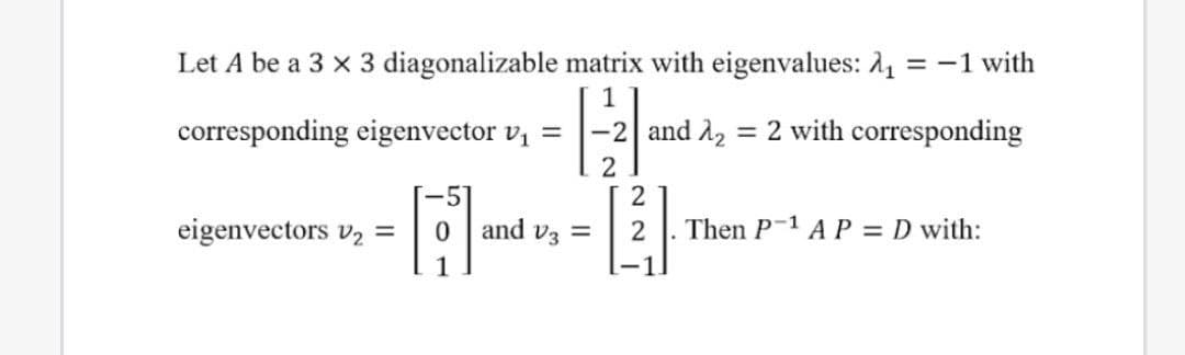 Let A be a 3 x 3 diagonalizable matrix with eigenvalues: 2, = -1 with
corresponding eigenvector v, =
and A2 = 2 with corresponding
-5]
and v3 =
2
eigenvectors v2 =
2
Then P-1 A P = D with:
