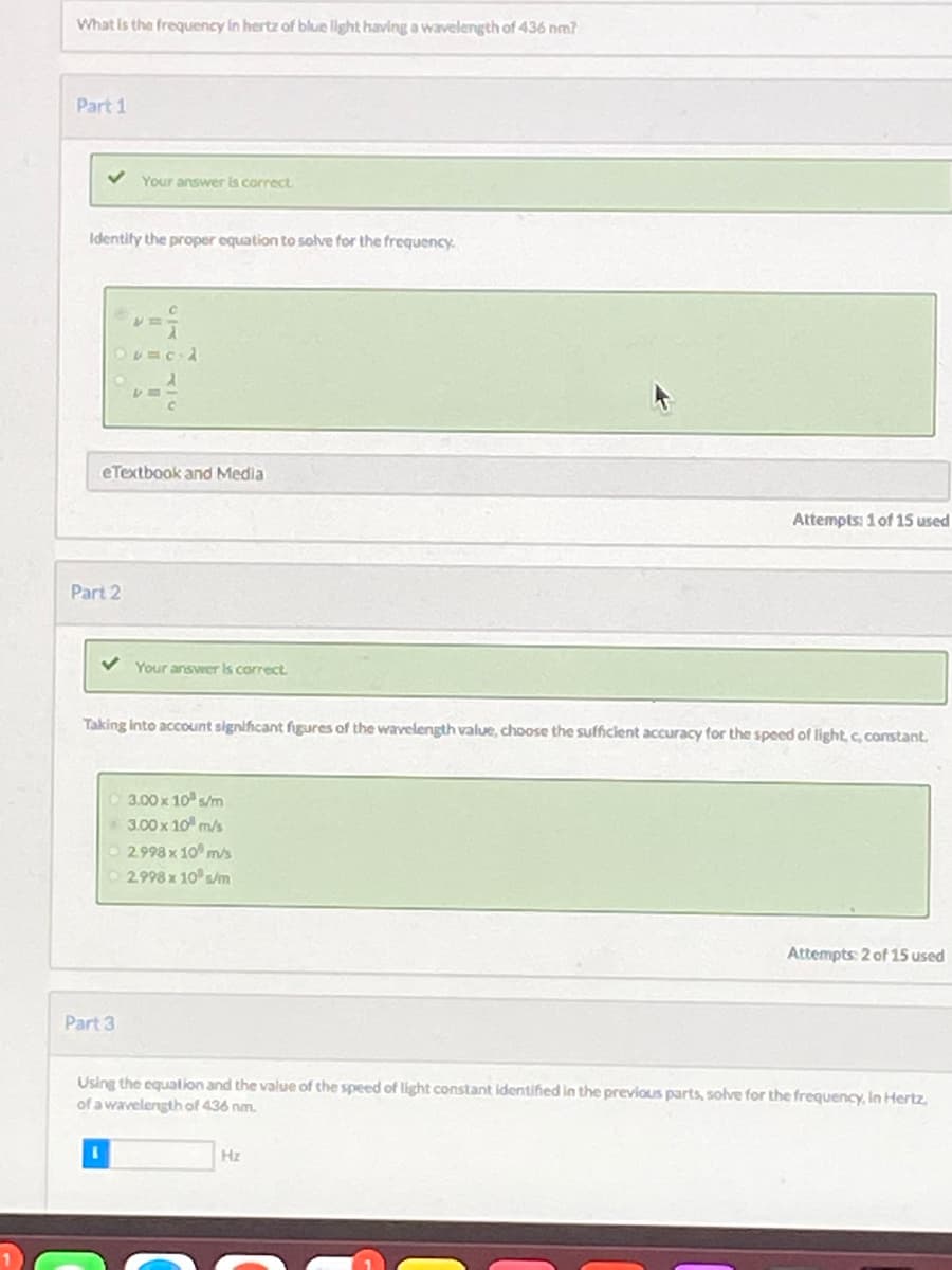 What is the frequency In hertz of blue light having a wavelength of 436 nm?
Part 1
Your answer is correct
Identify the proper equation to solve for the frequency
eTextbook and Media
Attempts: 1 of 15 used
Part 2
Your answer is correct
Taking Into account significant fgures of the wavelength value, choose the sufficient accuracy for the speed of light, c constant.
3.00 x 10 s/m
3.00 x 10 m/s
O 2998 x 10 m/s
2.998 x 10 s/m
Attempts: 2 of 15 used
Part 3
Using the equation and the value of the speed of light constant identified in the previous parts, solve for the frequency, In Hertz,
of a wavelengthof 436 nm.
Hz
