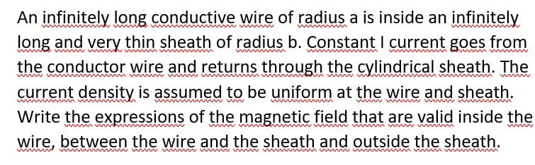 An infinitely long conductive wire of radius a is inside an infinitely
long and
very thin sheath of radius b. Constant I current goes
from
the conductor wire and returns through the cylindrical sheath. The
www
current density is assumed to be uniform at the wire and sheath.
Write the expressions of the magnetic field that are valid inside the
wire, between the wire and the sheath and outside the sheath.
mw m w m ww m m m m w
