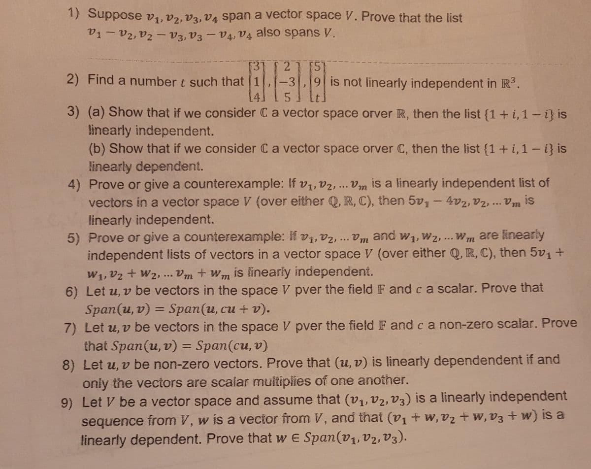 1) Suppose v1, V2, V3, V4 span a vector space V. Prove that the list
V1-V2, V2 - V3, V3 – V4, V4 also spans V.
[3] [ 21 [51
2) Find a number t such that 1,-3,19 is not linearly independent in R³.
3) (a) Show that if we consider C a vector space orver R, then the list {1+ i,1- i} is
linearly independent.
(b) Show that if we consider Ca vector space orver C, then the list {1+i, 1- i} is
linearly dependent.
4) Prove or give a counterexample: If v1, v2,... Vm is a linearly independent list of
vectors in a vector space V (over either Q, R, C), then 5v, - 4v2, V2, .. Vm
linearly independent.
5) Prove or give a counterexample: If v, vz,.. Vm and w1, W2, ... Wm are inearly
independent lists of vectors in a vector space V (over either Q, R, C), then 5v1 +
W1, V2 + W2, . Vm + Wm is linearly independent.
6) Let u, v be vectors in the space V pver the field IF and c a scalar. Prove that
Span(u, v) = Span(u, cu + v).
7) Let u, v be vectors in the space V pver the field IF and c a non-zero scalar. Prove
that Span(u, v) = Span(cu, v)
8) Let u, v be non-zero vectors. Prove that (u, v) is linearly dependendent if and
only the vectors are scalar multiplies of one another.
9) Let V be a vector space and assume that (v1, v2, V3) is a linearly independent
sequence from V, w is a vector from V, and that (v1 + w, vz + w, v3+ w) is a
linearly dependent. Prove that w e Span(v1, v2, V3).
is
...
%3D
