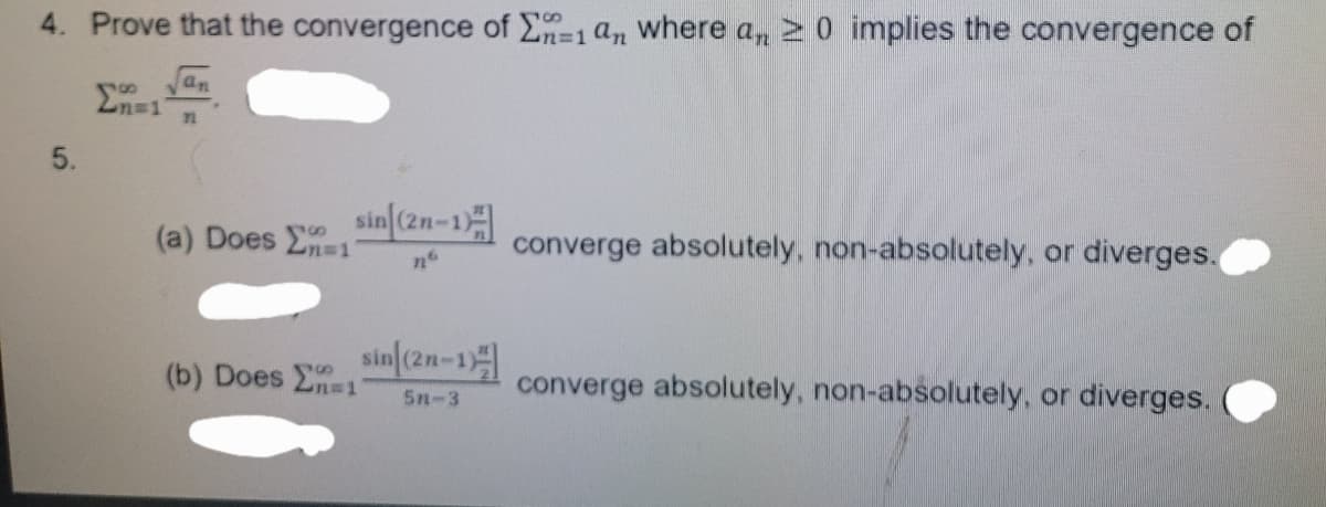 4. Prove that the convergence of E=1 an where a, 2 0 implies the convergence of
2n=1
an
5.
sin[(2n-1
(a) Does E1
converge absolutely, non-absolutely, or diverges.
sin(2n-1
(b) Does n=1
converge absolutely, non-absolutely, or diverges.
5n-3
