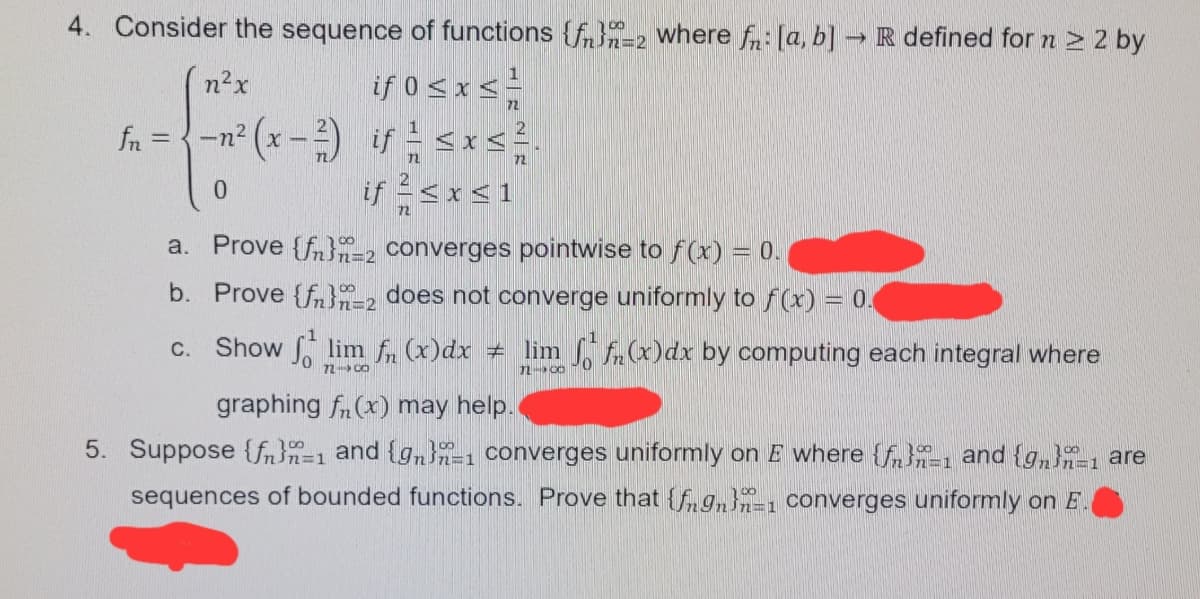 4. Consider the sequence of functions {f}-2 where fn: [a, b] R defined for n > 2 by
if 0 sxs
fn = {-n² (x-) if <xs.
if <x<1
n²x
72
0.
a. Prove {fn}2 converges pointwise to f(x) = 0.
b. Prove {f}-2 does not converge uniformly to f(x) = 0.
Show lim f (x)dx + lim A(x)dx by computing each integral where
C.
72- CO
graphing fn(x) may help.
5. Suppose {fn}n=1 and {gn-1 converges uniformly on E where {f-1 and {g,}-1 are
sequences of bounded functions. Prove that {fgn}, converges uniformly on E
