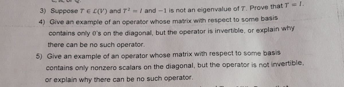 %3D
S) Suppose TE L(V) and T2 = 1 and-1 is not an eigenvalue of T. Prove that T = 1.
4) Give an example of an operator whose matrix with respect to some basis
contains only 0's on the diagonal, but the operator is invertible, or explain wny
there can be no such operator.
5) Give an example of an operator whose matrix with respect to some basis
contains only nonzero scalars on the diagonal, but the operator is not invertible,
or explain why there can be no such operator.
