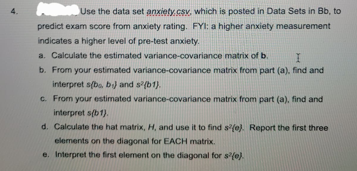 4.
Use the data set anxiety.csv, which is posted in Data Sets in Bb, to
predict exam score from anxiety rating. FYI: a higher anxiety measurement
indicates a higher level of pre-test anxiety.
a. Calculate the estimated variance-covariance matrix of b.
b. From your estimated variance-covariance matrix from part (a), find and
interpret s{bo, b1} and s²{b1}.
C. From your estimated variance-covariance matrix from part (a), find and
interpret s{b1}.
d. Calculate the hat matrix, H, and use it to find s?{e}. Report the first three
elements on the diagonal for EACH matrix.
e. Interpret the first element on the diagonal for s?{e}.
