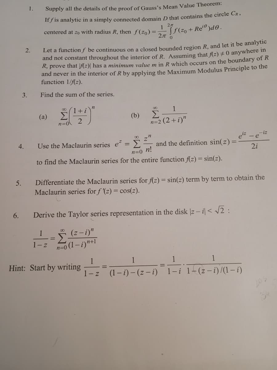 1.
Supply all the details of the proof of Gauss's Mean Value Theorem:
If f is analytic in a simply connected domain D that contains the circle Cr ,
1 27
centered at zo with radius R, then f(zo) =-
+ Re" )d0.
2л
2.
Let a function ƒ be continuous on a closed bounded region R, and let it be analytie
and not constant throughout the interior of R. Assuming that f(z) ± 0 anywhere in
R, prove that [(z)| has a minimum value m in R which occurs on the boundary of R
and never in the interior ofR by applying the Maximum Modulus Principle to the
function 1/f(z).
3.
Find the sum of the series.
00
1+i
8.
1
(a)
(b)
Σ
2
n=0
n=2 (2+i)"
iz
z"
Σ
and the definition sin(z)=
eiz
4.
Use the Maclaurin series e?
n=0 n!
to find the Maclaurin series for the entire function f(z) = sin(z).
2i
Differentiate the Maclaurin series for f(z) = sin(z) term by term to obtain the
Maclaurin series for f (z) = cos(z).
5.
6.
Derive the Taylor series representation in the disk |z - i|< /2 :
1
(z-i)"
Σ
n=0 (1-i)"+1
1-z
1
1
Hint: Start by writing
1-z
1
%3D
%3D
(1- i) - (z - i) 1-i 1-(z-i)/(1- i)
203
