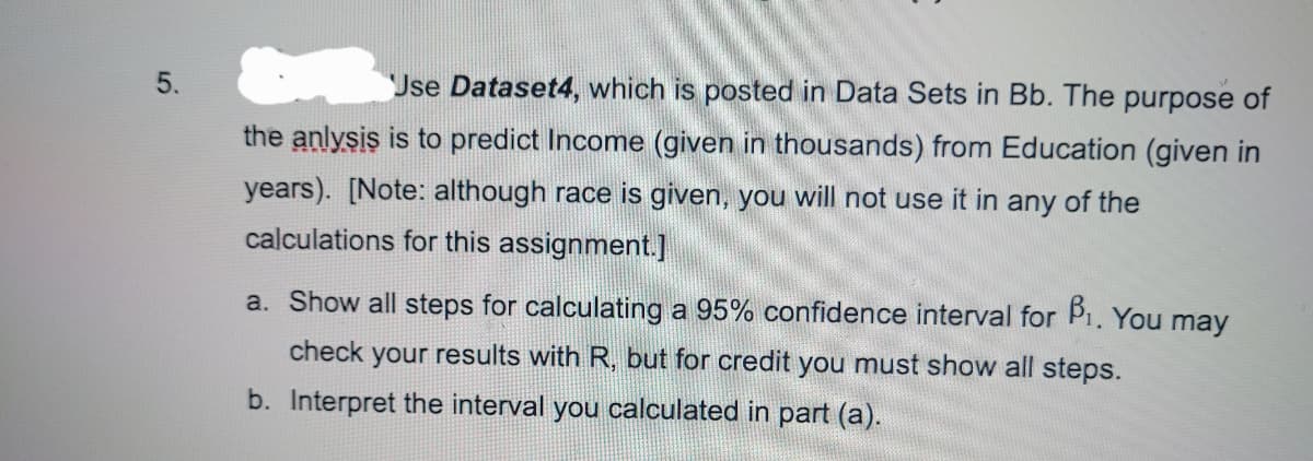 5.
Jse Dataset4, which is posted in Data Sets in Bb. The purpose of
the anlysis is to predict Income (given in thousands) from Education (given in
years). [Note: although race is given, you will not use it in any of the
calculations for this assignment.]
a. Show all steps for calculating a 95% confidence interval for P1. You may
check your results with R, but for credit you must show all steps.
b. Interpret the interval you calculated in part (a).
