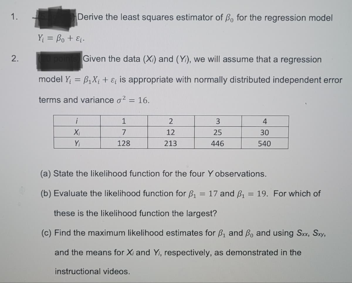 1.
Derive the least squares estimator of Bo for the regression model
Y = Bo + Ei.
2.
point
Given the data (Xi) and (Y), we will assume that a regression
model Y; = B1X; + E¡ is appropriate with normally distributed independent error
terms and variance o2 = 16.
%3D
i
1
4
7
12
25
30
Yi
128
213
446
540
(a) State the likelihood function for the four Y observations.
(b) Evaluate the likelihood function for B, = 17 and B, = 19. For which of
these is the likelihood function the largest?
(c) Find the maximum likelihood estimates for B, and Bo and using Sx, Sxy,
and the means for Xi and Yi, respectively, as demonstrated in the
instructional videos.
