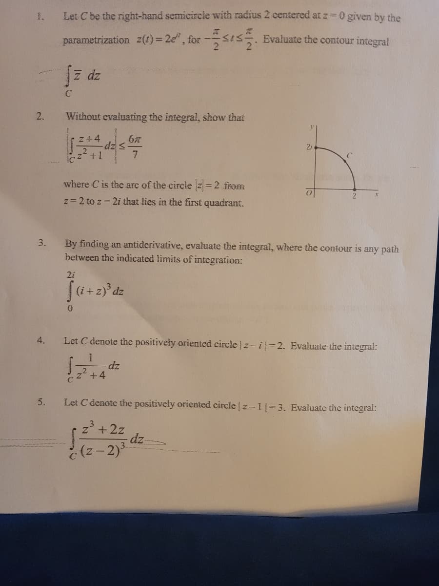 1.
Let Cbe the right-hand semicircle with radius 2 centered at z=0 given by the
parametrization z(t)= 2e",
, for-Is Evaluate the contour integral
z dz
2.
Without evaluating the integral, show that
z+4
dz=
+1
2i
where C is the arc of the circle z=2 from
z= 2 to z 2i that lies in the first quadrant.
3.
By finding an antiderivative, evaluate the integral, where the contour is
between the indicated limits of integration:
any path
2i
(i+z)° dz
4.
Let C denote the positively oriented circle z-i=2. Evaluate the integral:
dz
+4
C
5.
Let C denote the positively oriented circle z- 1= 3. Evaluate the integral:
z +2z
dz
