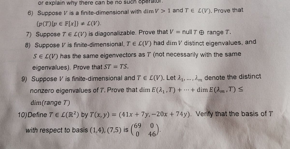 or explain why there can be no such opera
6) Suppose V is a finite-dimensional with dim V > 1 and T E L(V). Prove that
{p(T)|p E F[x]} # L(V).
%3D
7) Suppose T E L(V) is diagonalizable. Prove that V = null T O range T.
8) Suppose V is finite-dimensional, T E L(V) had dim V distinct eigenvalues, and
SEL(V) has the same eigenvectors as T (not necessarily with the same
eigenvalues). Prove that ST = TS.
%3D
9) Suppose V is finite-dimensional and T E L(V). Let 1, ...,Am denote the distinct
nonzero eigenvalues of T. Prove that dim E (1,,T) + … + dim E (Am, T) <
dim(range T)
10)Define T E L(R²) by T(x, y) = (41x + 7y,-20x + 74y). Verify that the basis of T
69
with respect to basis (1,4), (7,5) is )
0 46
