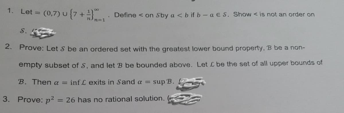 1. Let = (0,7) u {7+
Define < on Sby a <b if b-a ES. Show < is not an order on
n=1
S.
2. Prove: Let S be an ordered set with the greatest lower bound property, B be a non-
empty subset of S, and let B be bounded above. Let Lbe the set of all upper bounds of
B. Then a =
inf L exits in Sand a = sup B.
3. Prove: p2
= 26 has no rational solution.
