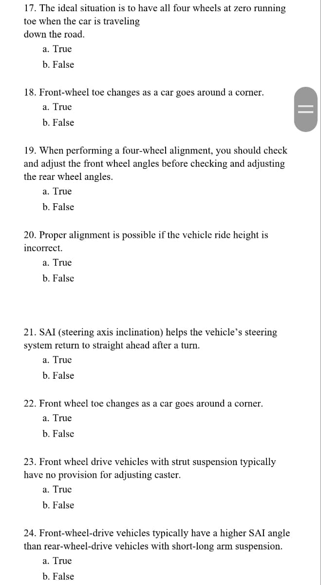 17. The ideal situation is to have all four wheels at zero running
toe when the car is traveling
down the road.
a. True
b. False
18. Front-wheel toe changes as a car goes around a corner.
a. True
b. False
19. When performing a four-wheel alignment, you should check
and adjust the front wheel angles before checking and adjusting
the rear wheel angles.
a. True
b. False
20. Proper alignment is possible if the vehicle ride height is
incorrect.
a. True
b. False
21. SAI (steering axis inclination) helps the vehicle's steering
system return to straight ahead after a turn.
a. True
b. False
22. Front wheel toe changes as a car goes around a corner.
a. True
b. False
23. Front wheel drive vehicles with strut suspension typically
have no provision for adjusting caster.
a. True
b. False
24. Front-wheel-drive vehicles typically have a higher SAI angle
than rear-wheel-drive vehicles with short-long arm suspension.
a. True
b. False
||
