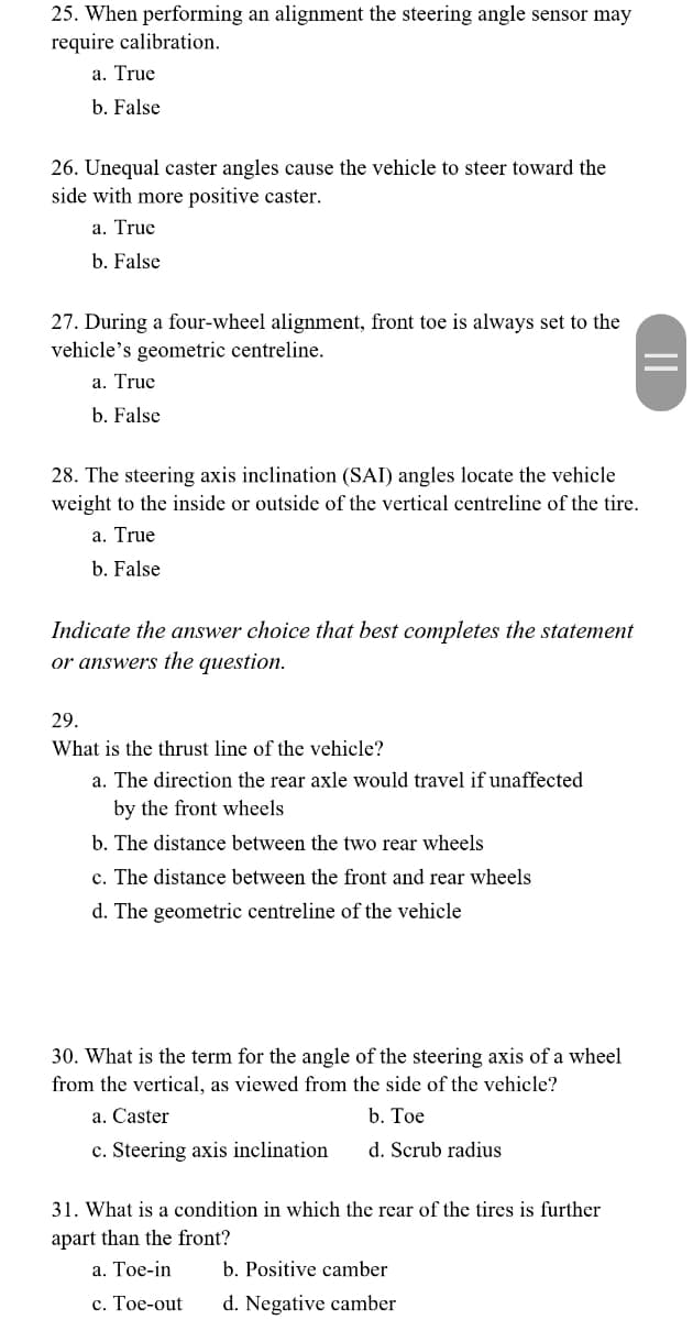 25. When performing an alignment the steering angle sensor may
require calibration.
a. True
b. False
26. Unequal caster angles cause the vehicle to steer toward the
side with more positive caster.
a. True
b. False
27. During a four-wheel alignment, front toe is always set to the
vehicle's geometric centreline.
a. True
b. False
28. The steering axis inclination (SAI) angles locate the vehicle
weight to the inside or outside of the vertical centreline of the tire.
a. True
b. False
Indicate the answer choice that best completes the statement
or answers the question.
29.
What is the thrust line of the vehicle?
a. The direction the rear axle would travel if unaffected
by the front wheels
b. The distance between the two rear wheels
c. The distance between the front and rear wheels
d. The geometric centreline of the vehicle
30. What is the term for the angle of the steering axis of a wheel
from the vertical, as viewed from the side of the vehicle?
b. Toe
d. Scrub radius
a. Caster
c. Steering axis inclination
31. What is a condition in which the rear of the tires is further
apart than the front?
a. Toe-in
c. Toe-out
b. Positive camber
d. Negative camber
||