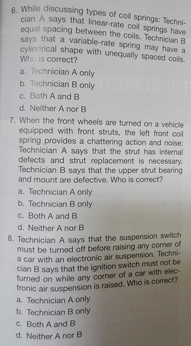 6. While discussing types of coil springs: Techni-
cian A says that linear-rate coil springs have
equal spacing between the coils. Technician B
says that a variable-rate spring may have a
cylindrical shape with unequally spaced coils.
Who is correct?
a. Technician A only
b. Technician B only
c. Both A and B
d. Neither A nor B
7. When the front wheels are turned on a vehicle
equipped with front struts, the left front coil
spring provides a chattering action and noise:
Technician A says that the strut has internal
defects and strut replacement is necessary.
Technician B says that the upper strut bearing
and mount are defective. Who is correct?
a. Technician A only
b. Technician B only
c. Both A and B
d. Neither A nor B
8. Technician A says that the suspension switch
must be turned off before raising any corner of
a car with an electronic air suspension. Techni-
cian B says that the ignition switch must not be
turned on while any corner of a car with elec-
tronic air suspension is raised. Who is correct?
a. Technician A only
b. Technician B only
c. Both A and B
d. Neither A nor B