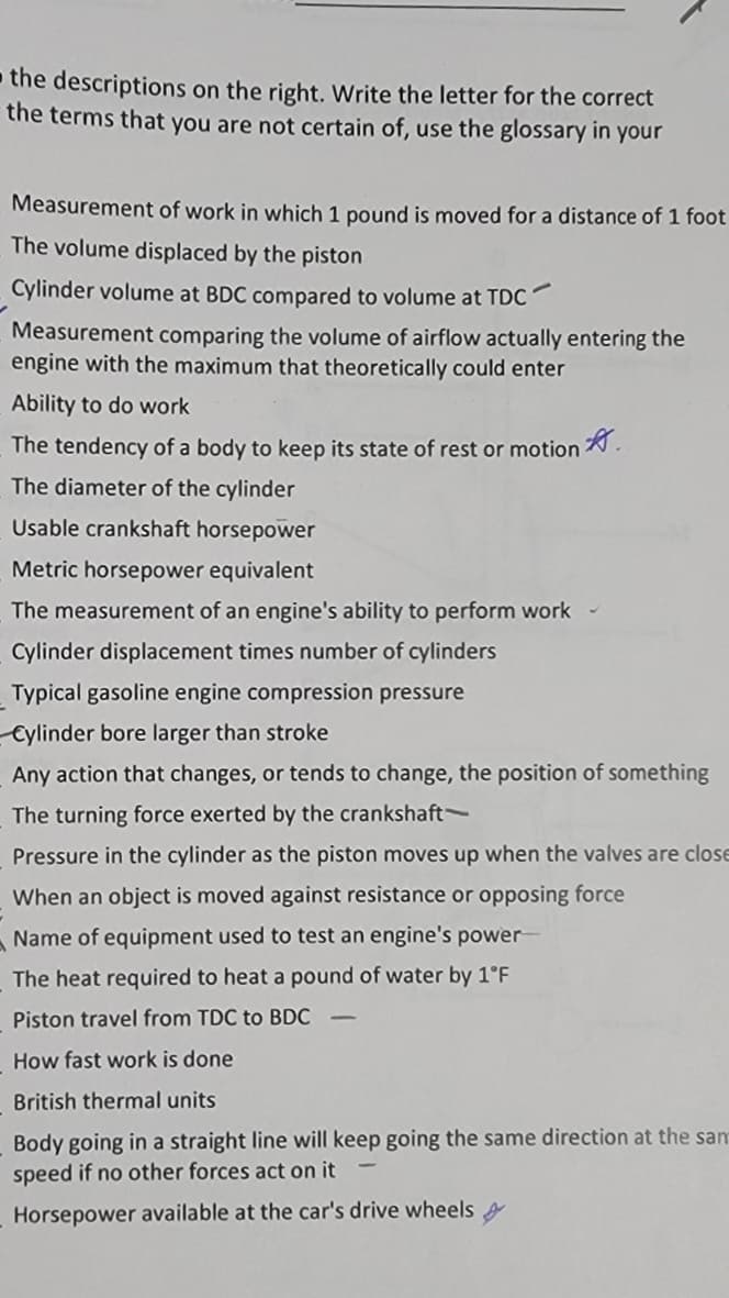 - the descriptions on the right. Write the letter for the correct
the terms that you are not certain of, use the glossary in your
Measurement of work in which 1 pound is moved for a distance of 1 foot
The volume displaced by the piston
Cylinder volume at BDC compared to volume at TDC
Measurement comparing the volume of airflow actually entering the
engine with the maximum that theoretically could enter
Ability to do work
The tendency of a body to keep its state of rest or motion .
The diameter of the cylinder
Usable crankshaft horsepower
Metric horsepower equivalent
The measurement of an engine's ability to perform work
Cylinder displacement times number of cylinders
Typical gasoline engine compression pressure
Cylinder bore larger than stroke
Any action that changes, or tends to change, the position of something
The turning force exerted by the crankshaft-
Pressure in the cylinder as the piston moves up when the valves are close
When an object is moved against resistance or opposing force
Name of equipment used to test an engine's power
The heat required to heat a pound of water by 1°F
Piston travel from TDC to BDC
How fast work is done
British thermal units
Body going in a straight line will keep going the same direction at the sam
speed if no other forces act on it
Horsepower available at the car's drive wheels
